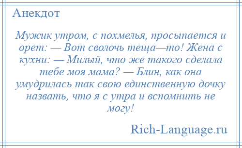 
    Мужик утром, с похмелья, просыпается и орет: — Вот сволочь теща—то! Жена с кухни: — Милый, что же такого сделала тебе моя мама? — Блин, как она умудрилась так свою единственную дочку назвать, что я с утра и вспомнить не могу!