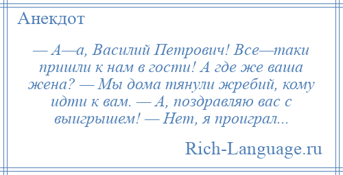 
    — А—а, Василий Петрович! Все—таки пришли к нам в гости! А где же ваша жена? — Мы дома тянули жребий, кому идти к вам. — А, поздравляю вас с выигрышем! — Нет, я проиграл...