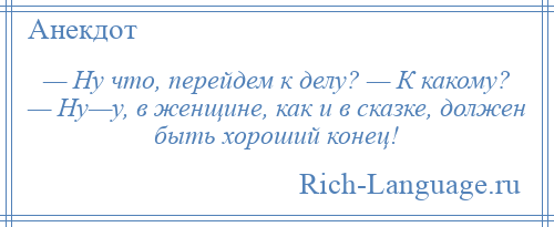 
    — Ну что, перейдем к делу? — К какому? — Ну—у, в женщине, как и в сказке, должен быть хороший конец!