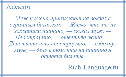 
    Муж и жена приезжают на вокзал с огромным багажом. — Жалко, что мы не захватили пианино, — сказал муж. — Неостроумно, — ответила жена. — Действительно неостроумно, — вздохнул муж, — дело в том, что на пианино я оставил билеты.