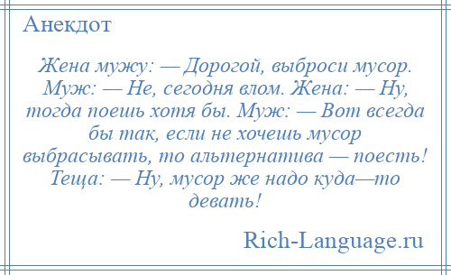 
    Жена мужу: — Дорогой, выброси мусор. Муж: — Не, сегодня влом. Жена: — Ну, тогда поешь хотя бы. Муж: — Вот всегда бы так, если не хочешь мусор выбрасывать, то альтернатива — поесть! Теща: — Ну, мусор же надо куда—то девать!