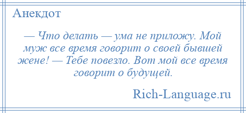 
    — Что делать — ума не приложу. Мой муж все время говорит о своей бывшей жене! — Тебе повезло. Вот мой все время говорит о будущей.