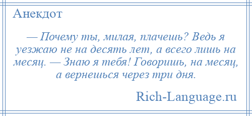 
    — Почему ты, милая, плачешь? Ведь я уезжаю не на десять лет, а всего лишь на месяц. — Знаю я тебя! Говоришь, на месяц, а вернешься через три дня.