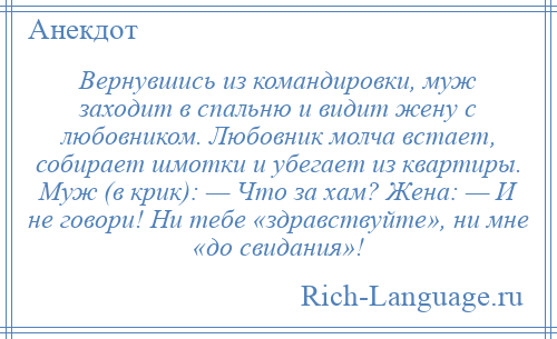 
    Вернувшись из командировки, муж заходит в спальню и видит жену с любовником. Любовник молча встает, собирает шмотки и убегает из квартиры. Муж (в крик): — Что за хам? Жена: — И не говори! Ни тебе «здравствуйте», ни мне «до свидания»!