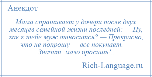 
    Мама спрашивает у дочери после двух месяцев семейной жизни последней: — Ну, как к тебе муж относится? — Прекрасно, что не попрошу — все покупает. — Значит, мало просишь!..