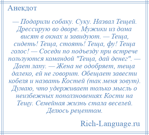 
    — Подарили собаку. Суку. Назвал Тещей. Дрессирую во дворе. Мужики из дома висят в окнах и завидуют. — Теща, сидеть! Теща, стоять! Теща, фу! Теща голос! — Соседи по подъезду при встрече пользуются командой Теща, дай денег . — Дает лапу. — Жена не одобряет, теща далеко, ей не говорит. Обещает завести кобеля и назвать Костей (так меня зовут). Думаю, что удерживает только мысль о неизбежных поползновениях Кости на Тещу. Семейная жизнь стала веселей. Делюсь рецептом.