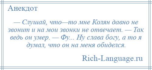 
    — Слушай, что—то мне Колян давно не звонит и на мои звонки не отвечает. — Так ведь он умер. — Фу... Ну слава богу, а то я думал, что он на меня обиделся.