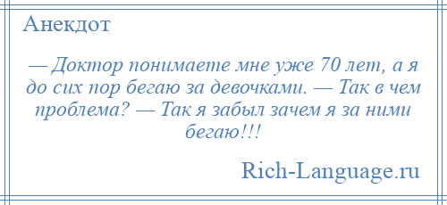 
    — Доктор понимаете мне уже 70 лет, а я до сих пор бегаю за девочками. — Так в чем проблема? — Так я забыл зачем я за ними бегаю!!!