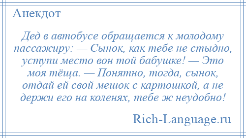 
    Дед в автобусе обращается к молодому пассажиру: — Сынок, как тебе не стыдно, уступи место вон той бабушке! — Это моя тёща. — Понятно, тогда, сынок, отдай ей свой мешок с картошкой, а не держи его на коленях, тебе ж неудобно!