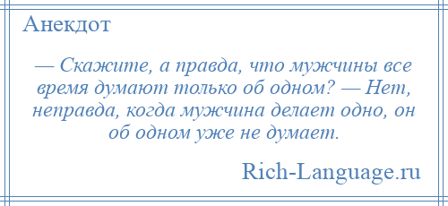 
    — Скажите, а правда, что мужчины все время думают только об одном? — Нет, неправда, когда мужчина делает одно, он об одном уже не думает.
