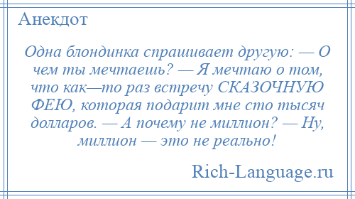 
    Одна блондинка спрашивает другую: — О чем ты мечтаешь? — Я мечтаю о том, что как—то раз встречу СКАЗОЧНУЮ ФЕЮ, которая подарит мне сто тысяч долларов. — А почему не миллион? — Ну, миллион — это не реально!