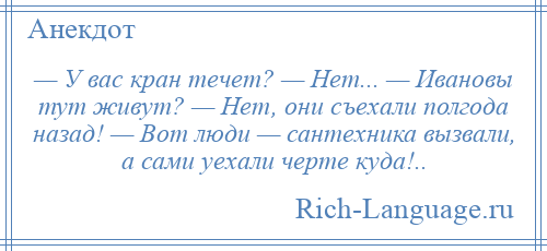 
    — У вас кран течет? — Нет... — Ивановы тут живут? — Нет, они съехали полгода назад! — Вот люди — сантехника вызвали, а сами уехали черте куда!..