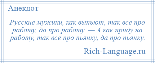 
    Русские мужики, как выпьют, так все про работу, да про работу. — А как приду на работу, так все про пьянку, да про пьянку.