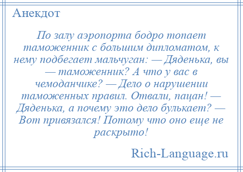 
    По залу аэропорта бодро топает таможенник с большим дипломатом, к нему подбегает мальчуган: — Дяденька, вы — таможенник? А что у вас в чемоданчике? — Дело о нарушении таможенных правил. Отвали, пацан! — Дяденька, а почему это дело булькает? — Вот привязался! Потому что оно еще не раскрыто!