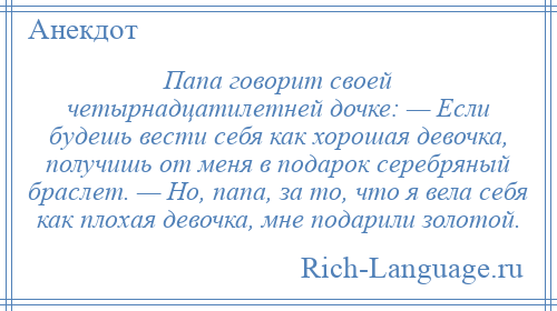 
    Папа говорит своей четырнадцатилетней дочке: — Если будешь вести себя как хорошая девочка, получишь от меня в подарок серебряный браслет. — Но, папа, за то, что я вела себя как плохая девочка, мне подарили золотой.
