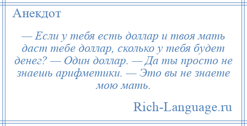 
    — Если у тебя есть доллар и твоя мать даст тебе доллар, сколько у тебя будет денег? — Один доллар. — Да ты просто не знаешь арифметики. — Это вы не знаете мою мать.