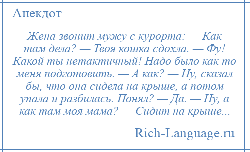 
    Жена звонит мужу с курорта: — Как там дела? — Твоя кошка сдохла. — Фу! Какой ты нетактичный! Надо было как то меня подготовить. — А как? — Ну, сказал бы, что она сидела на крыше, а потом упала и разбилась. Понял? — Да. — Ну, а как там моя мама? — Сидит на крыше...