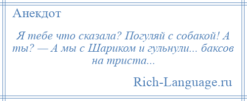 
    Я тебе что сказала? Погуляй с собакой! А ты? — А мы с Шариком и гульнули... баксов на триста...
