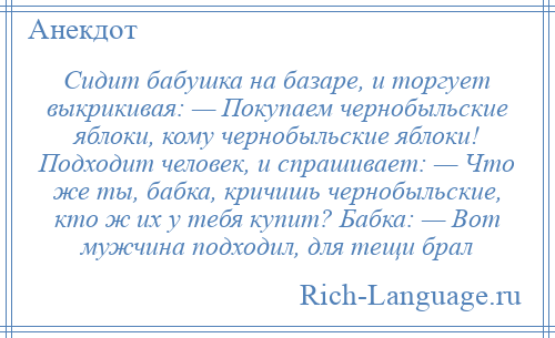 
    Сидит бабушка на базаре, и торгует выкрикивая: — Покупаем чернобыльские яблоки, кому чернобыльские яблоки! Подходит человек, и спрашивает: — Что же ты, бабка, кричишь чернобыльские, кто ж их у тебя купит? Бабка: — Вот мужчина подходил, для тещи брал