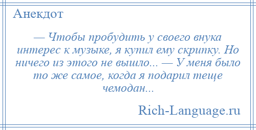 
    — Чтобы пробудить у своего внука интерес к музыке, я купил ему скрипку. Но ничего из этого не вышло... — У меня было то же самое, когда я подарил теще чемодан...