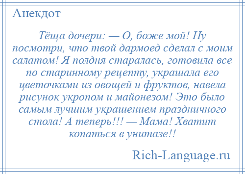 
    Тёща дочери: — О, боже мой! Ну посмотри, что твой дармоед сделал с моим салатом! Я полдня старалась, готовила все по старинному рецепту, украшала его цветочками из овощей и фруктов, навела рисунок укропом и майонезом! Это было самым лучшим украшением праздничного стола! А теперь!!! — Мама! Хватит копаться в унитазе!!