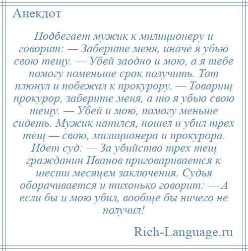 
    Подбегает мужик к милиционеру и говорит: — Заберите меня, иначе я убью свою тещу. — Убей заодно и мою, a я тебе помогу поменьше срок получить. Тот плюнул и побежал к прокурору. — Товарищ прокурор, заберите меня, a то я убью свою тещу. — Убей и мою, помогу меньше сидеть. Мужик напился, пошел и убил трех тещ — свою, милиционера и прокурора. Идет суд: — Зa убийство трех тещ гражданин Ивaнов приговаривается к шести месяцем заключения. Судья оборачивается и тихонько говорит: — А если бы и мою убил, вообще бы ничего не получил!