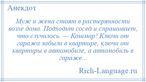 
    Муж и жена стоят в растерянности возле дома. Подходит сосед и спрашивает, что случилось. — Кошмар! Ключи от гаража забыли в квартире, ключи от квартиры в автомобиле, а автомобиль в гараже...