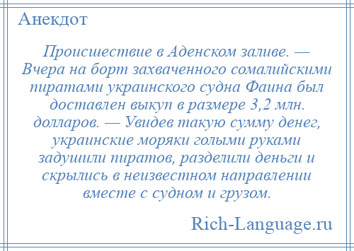 
    Происшествие в Аденском заливе. — Вчера на борт захваченного сомалийскими пиратами украинского судна Фаина был доставлен выкуп в размере 3,2 млн. долларов. — Увидев такую сумму денег, украинские моряки голыми руками задушили пиратов, разделили деньги и скрылись в неизвестном направлении вместе с судном и грузом.