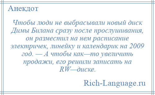 
    Чтобы люди не выбрасывали новый диск Димы Билана сразу после прослушивания, он разместил на нем расписание электричек, линейку и календарик на 2009 год. — А чтобы как—то увеличить продажи, его решили записать на RW—диске.
