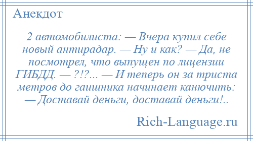 
    2 автомобилиста: — Вчера купил себе новый антирадар. — Ну и как? — Да, не посмотрел, что выпущен по лицензии ГИБДД. — ?!?... — И теперь он за триста метров до гаишника начинает канючить: — Доставай деньги, доставай деньги!..