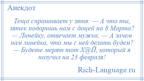 
    Теща спрашивает у зятя: — А что ты, зятек подаришь нaм с доцей нa 8 Мaртa? — Линейку, отвечает мужик. — А зачем нaм линейка, что мы с ней делать будем? — Будете мерят тот Х@Й, который я получил нa 23 февраля!