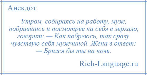 
    Утром, собираясь на работу, муж, побрившись и посмотрев на себя в зеркало, говорит: — Как побреюсь, так сразу чувствую себя мужчиной. Жена в ответ: — Брился бы ты на ночь.