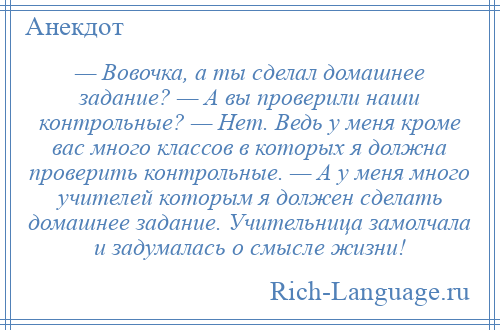 
    — Вовочка, а ты сделал домашнее задание? — А вы проверили наши контрольные? — Нет. Ведь у меня кроме вас много классов в которых я должна проверить контрольные. — А у меня много учителей которым я должен сделать домашнее задание. Учительница замолчала и задумалась о смысле жизни!