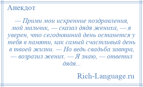 
    — Прими мои искренние поздравления, мой мальчик, — сказал дядя жениха, — я уверен, что сегодняшний день останется у тебя в памяти, как самый счастливый день в твоей жизни. — Но ведь свадьба завтра, — возразил жених. — Я знаю, — ответил дядя...