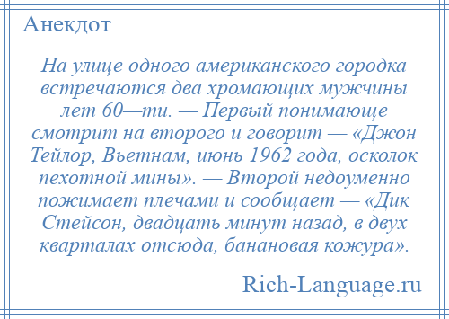 
    На улице одного американского городка встречаются два хромающих мужчины лет 60—ти. — Первый понимающе смотрит на второго и говорит — «Джон Тейлор, Вьетнам, июнь 1962 года, осколок пехотной мины». — Второй недоуменно пожимает плечами и сообщает — «Дик Стейсон, двадцать минут назад, в двух кварталах отсюда, банановая кожура».