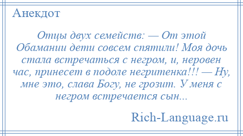 
    Отцы двух семейств: — От этой Обамании дети совсем спятили! Моя дочь стала встречаться с негром, и, неровен час, принесет в подоле негритенка!!! — Ну, мне это, слава Богу, не грозит. У меня с негром встречается сын...