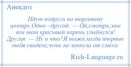 
    Идут подруги по торговому центру.Одна—другой: — Ой,смотри,мне вон тот красивый парень улыбнулся! Другая: — Ну и что?Я тоже,когда впервые тебя увидела,чуть не лопнула от смеха.
