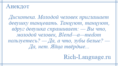 
    Дискотека. Молодой человек приглашает девушку танцевать. Танцуют, танцуют, вдруг девушка спрашивает: — Вы что, молодой человек, Вlеnd—а—mеdоm пользуетесь? — Да, а что, зубы белые? — Да, нет. Яйца твёрдые...