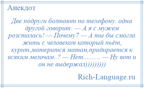 
    Две подруги болтают по телефону. одна другой говорит: — А я с мужем розсталась! — Почему7 — А ты бы смогла жить с человеком который пьёт, курит,матерится матом,придирается к всяким мелочам..? — Нет.......... — Ну вот и он не выдержал)))))))))