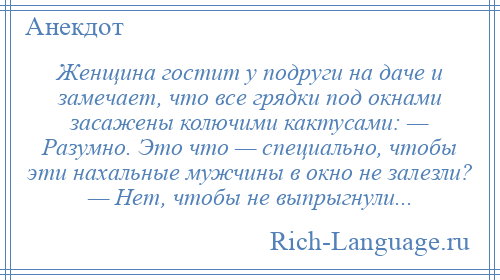 
    Женщина гостит у подруги на даче и замечает, что все грядки под окнами засажены колючими кактусами: — Разумно. Это что — специально, чтобы эти нахальные мужчины в окно не залезли? — Нет, чтобы не выпрыгнули...