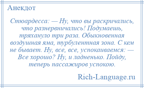 
    Стюардесса: — Ну, что вы раскричались, что разнервничались! Подумаешь, тряхануло три раза. Обыкновенная воздушная яма, турбулентная зона. С кем не бывает. Ну, все, все, успокаиваемся: — Все хорошо? Ну, и ладненько. Пойду, теперь пассажиров успокою.