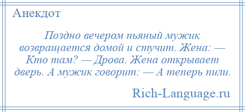 
    Поздно вечером пьяный мужик возвращается домой и стучит. Жена: — Кто там? — Дрова. Жена открывает дверь. А мужик говорит: — А теперь пили.