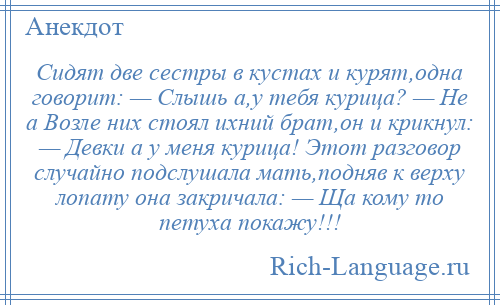 
    Сидят две сестры в кустах и курят,одна говорит: — Слышь а,у тебя курица? — Не а Возле них стоял ихний брат,он и крикнул: — Девки а у меня курица! Этот разговор случайно подслушала мать,подняв к верху лопату она закричала: — Ща кому то петуха покажу!!!