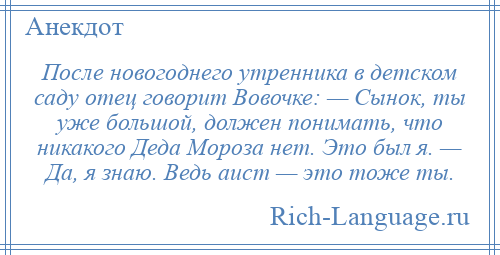 
    После новогоднего утренника в детском саду отец говорит Вовочке: — Сынок, ты уже большой, должен понимать, что никакого Деда Мороза нет. Это был я. — Да, я знаю. Ведь аист — это тоже ты.