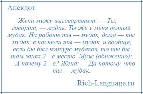 
    Жена мужу выговаривает: — Ты, — говорит, — мудак. Ты же у меня полный мудак. На работе ты — мудак, дома — ты мудак, в постели ты — мудак, и вообще, если бы был конкурс мудаков, то ты бы там занял 2—е место. Муж (обиженно): — А почему 2—е? Жена: — Да потому, что ты — мудак.