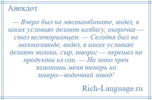 
    — Вчера был на мясокомбинате, видел, в каких условиях делают колбасу, окорочка — стал вегетарианцем. — Сегодня был на молокозаводе, видел, в каких условиях делают молоко, сыр, творог — перешел на продукты из сои. — Но зато хрен заманишь меня теперь на ликеро—водочный завод!