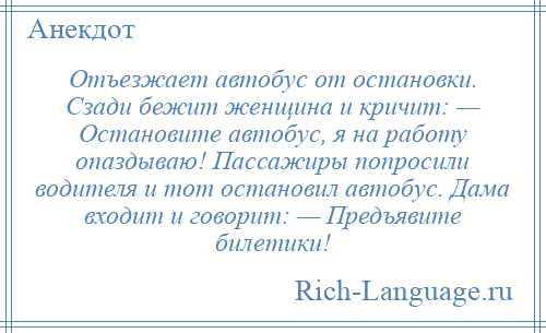 
    Отъезжает автобус от остановки. Сзади бежит женщина и кричит: — Остановите автобус, я на работу опаздываю! Пассажиры попросили водителя и тот остановил автобус. Дама входит и говорит: — Предъявите билетики!