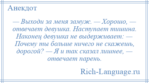 
    — Выходи за меня замуж. — Хорошо, — отвечает девушка. Наступает тишина. Наконец девушка не выдерживает: — Почему ты больше ничего не скажешь, дорогой? — Я и так сказал лишнее, — отвечает парень.