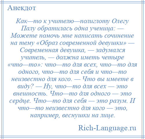 
    Как—то к учителю—полиглоту Олегу Палу обратилась одна ученица: — Можете помочь мне написать сочинение на тему «Образ современной девушки» — Современная девушка, — задумался учитель, — должна иметь четыре «что—то»: что—то для всех, что—то для одного, что—то для себя и что—то неизвестно для кого. — Что вы имеете в виду? — Ну, что—то для всех — это внешность. Что—то для одного — это сердце. Что—то для себя — это разум. И что—то неизвестно для кого — это, например, веснушки на лице.