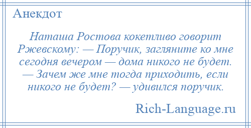 
    Наташа Ростова кокетливо говорит Ржевскому: — Поручик, загляните ко мне сегодня вечером — дома никого не будет. — Зачем же мне тогда приходить, если никого не будет? — удивился поручик.